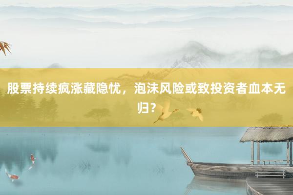 股票持续疯涨藏隐忧，泡沫风险或致投资者血本无归？