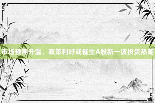 市场预期升温，政策利好或催生A股新一波投资热潮