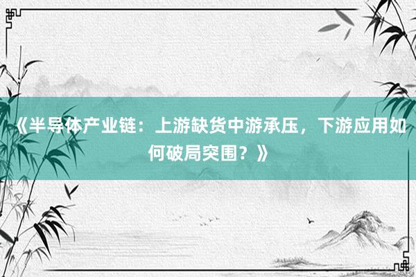 《半导体产业链：上游缺货中游承压，下游应用如何破局突围？》