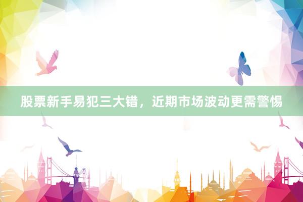 股票新手易犯三大错，近期市场波动更需警惕
