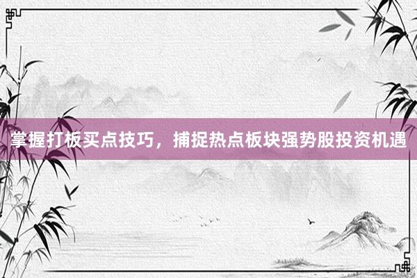 掌握打板买点技巧，捕捉热点板块强势股投资机遇