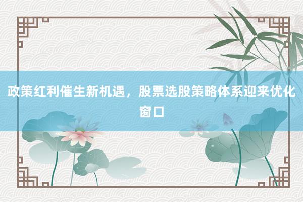 政策红利催生新机遇，股票选股策略体系迎来优化窗口