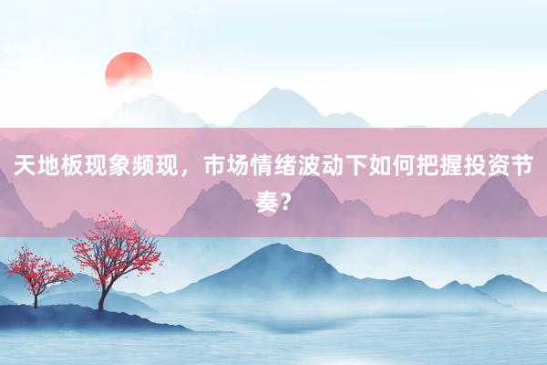 天地板现象频现，市场情绪波动下如何把握投资节奏？