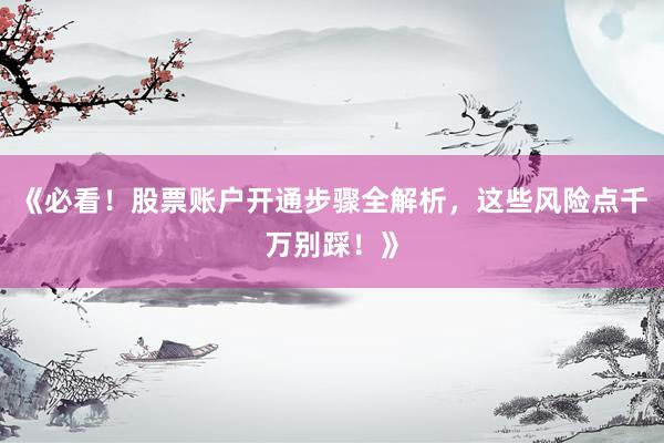 《必看！股票账户开通步骤全解析，这些风险点千万别踩！》