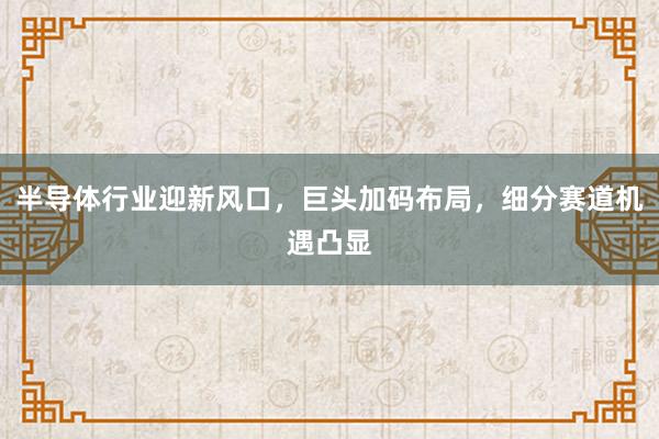 半导体行业迎新风口，巨头加码布局，细分赛道机遇凸显