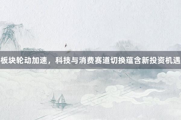 板块轮动加速，科技与消费赛道切换蕴含新投资机遇