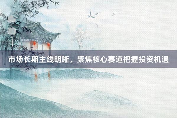 市场长期主线明晰，聚焦核心赛道把握投资机遇