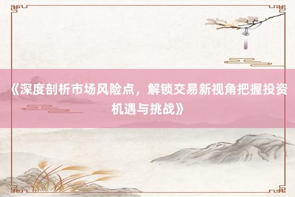 《深度剖析市场风险点，解锁交易新视角把握投资机遇与挑战》