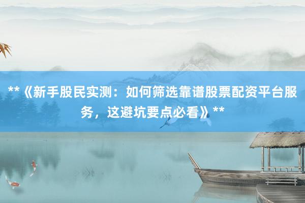**《新手股民实测：如何筛选靠谱股票配资平台服务，这避坑要点必看》**