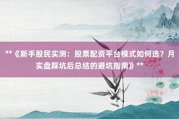 **《新手股民实测：股票配资平台模式如何选？月实盘踩坑后总结的避坑指南》**