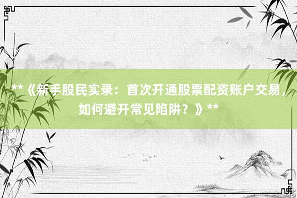 **《新手股民实录：首次开通股票配资账户交易，如何避开常见陷阱？》**