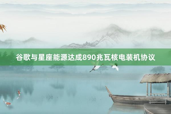 谷歌与星座能源达成890兆瓦核电装机协议