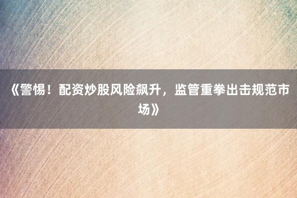 《警惕！配资炒股风险飙升，监管重拳出击规范市场》