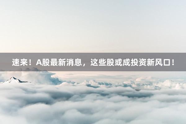 速来！A股最新消息，这些股或成投资新风口！
