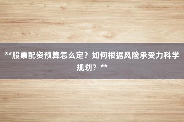 **股票配资预算怎么定？如何根据风险承受力科学规划？**