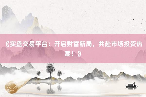 《实盘交易平台：开启财富新局，共赴市场投资热潮！》