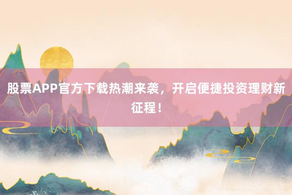 股票APP官方下载热潮来袭，开启便捷投资理财新征程！