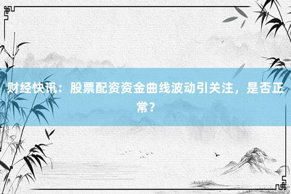财经快讯：股票配资资金曲线波动引关注，是否正常？