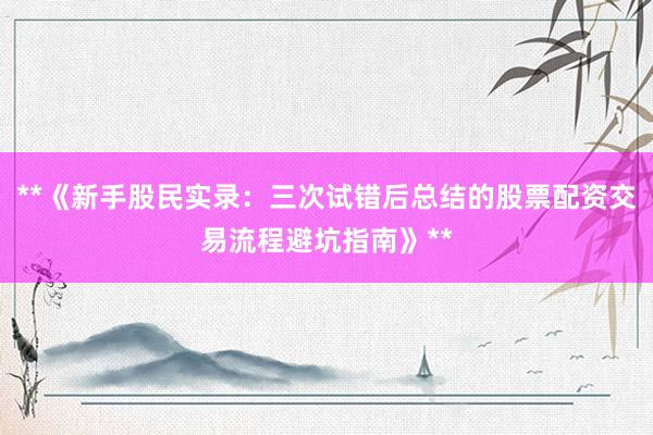 **《新手股民实录：三次试错后总结的股票配资交易流程避坑指南》**