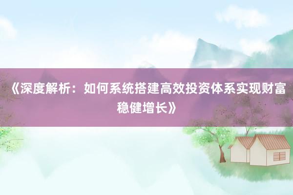 《深度解析:如何系统搭建高效投资体系实现财富稳健增长》