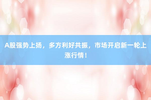A股强势上扬，多方利好共振，市场开启新一轮上涨行情！