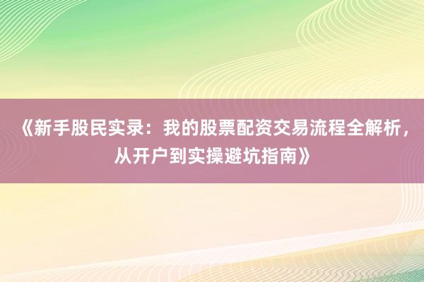 《新手股民实录：我的股票配资交易流程全解析，从开户到实操避坑指南》