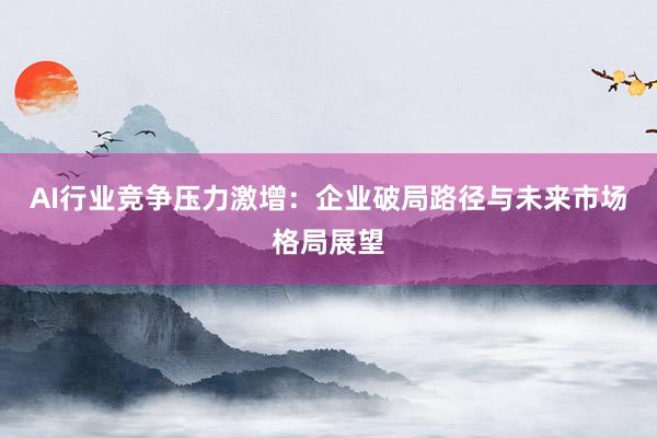 AI行业竞争压力激增：企业破局路径与未来市场格局展望