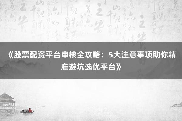 《股票配资平台审核全攻略:5大注意事项助你精准避坑选优平台》